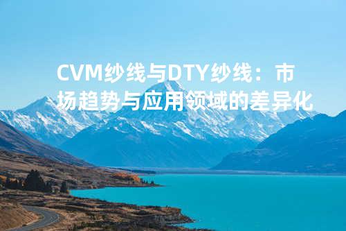 CVM纱线与DTY纱线：市场趋势与应用领域的差异化